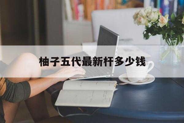 柚子五代最新杆多少钱的简单介绍